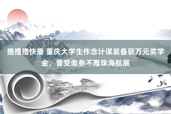 撸撸撸快播 重庆大学生作念计谋装备获万元奖学金，曾受邀参不雅珠海航展