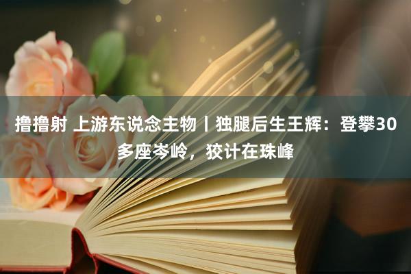 撸撸射 上游东说念主物丨独腿后生王辉：登攀30多座岑岭，狡计在珠峰
