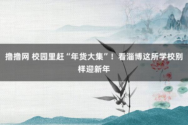 撸撸网 校园里赶“年货大集”！看淄博这所学校别样迎新年