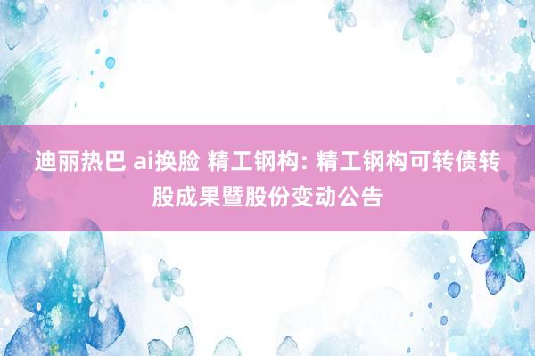 迪丽热巴 ai换脸 精工钢构: 精工钢构可转债转股成果暨股份变动公告
