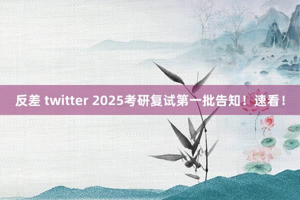 反差 twitter 2025考研复试第一批告知！速看！
