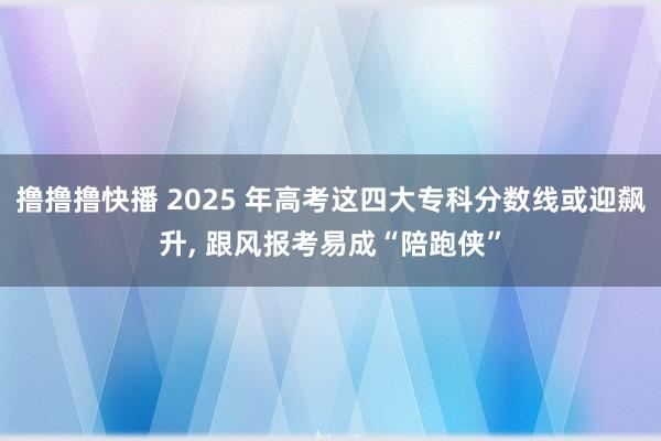 撸撸撸快播 2025 年高考这四大专科分数线或迎飙升， 跟风报考易成“陪跑侠”