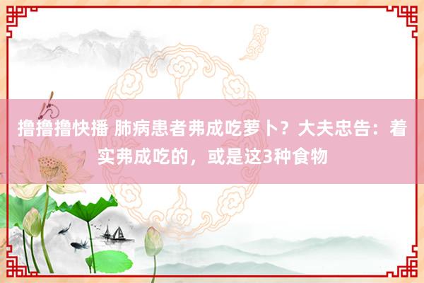 撸撸撸快播 肺病患者弗成吃萝卜？大夫忠告：着实弗成吃的，或是这3种食物