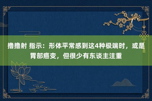 撸撸射 指示：形体平常感到这4种极端时，或是胃部癌变，但很少有东谈主注重