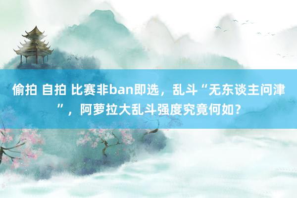 偷拍 自拍 比赛非ban即选，乱斗“无东谈主问津”，阿萝拉大乱斗强度究竟何如？