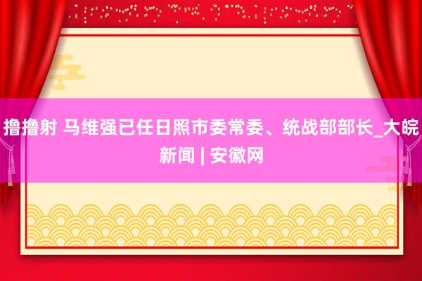 撸撸射 马维强已任日照市委常委、统战部部长_大皖新闻 | 安徽网