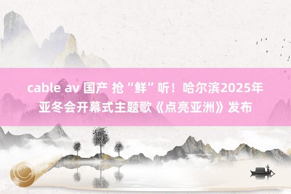 cable av 国产 抢“鲜”听！哈尔滨2025年亚冬会开幕式主题歌《点亮亚洲》发布