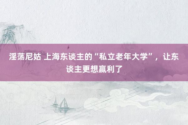 淫荡尼姑 上海东谈主的“私立老年大学”，让东谈主更想赢利了