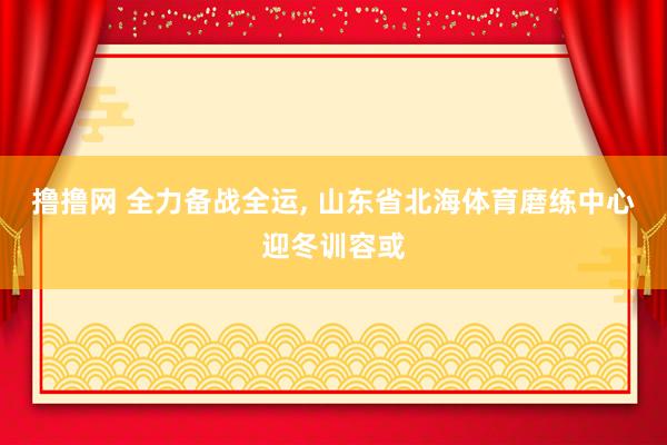 撸撸网 全力备战全运， 山东省北海体育磨练中心迎冬训容或