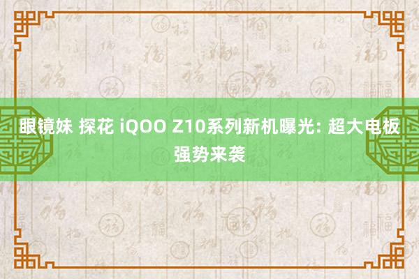 眼镜妹 探花 iQOO Z10系列新机曝光: 超大电板强势来袭