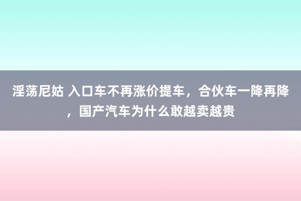 淫荡尼姑 入口车不再涨价提车，合伙车一降再降，国产汽车为什么敢越卖越贵