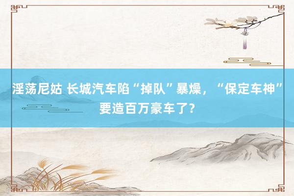淫荡尼姑 长城汽车陷“掉队”暴燥，“保定车神”要造百万豪车了？