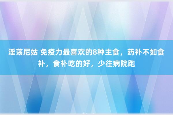 淫荡尼姑 免疫力最喜欢的8种主食，药补不如食补，食补吃的好，少往病院跑