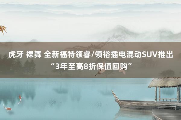 虎牙 裸舞 全新福特领睿/领裕插电混动SUV推出“3年至高8折保值回购”