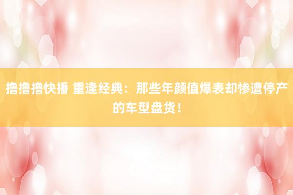撸撸撸快播 重逢经典：那些年颜值爆表却惨遭停产的车型盘货！