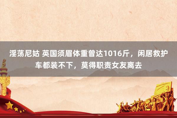 淫荡尼姑 英国须眉体重曾达1016斤，闲居救护车都装不下，莫得职责女友离去