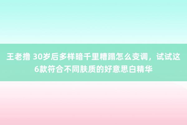 王老撸 30岁后多样暗千里糟蹋怎么变调，试试这6款符合不同肤质的好意思白精华