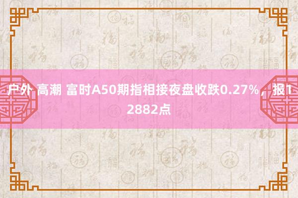 户外 高潮 富时A50期指相接夜盘收跌0.27%，报12882点