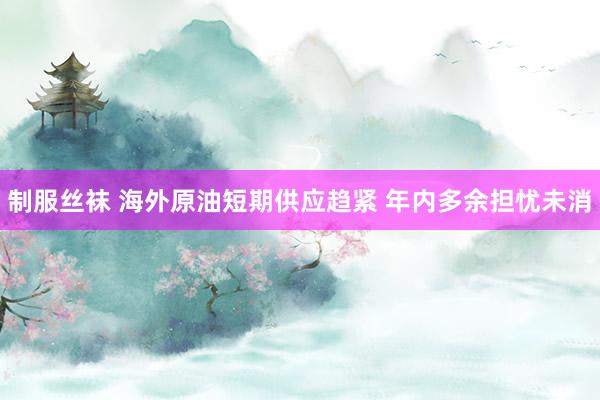 制服丝袜 海外原油短期供应趋紧 年内多余担忧未消
