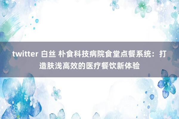 twitter 白丝 朴食科技病院食堂点餐系统：打造肤浅高效的医疗餐饮新体验