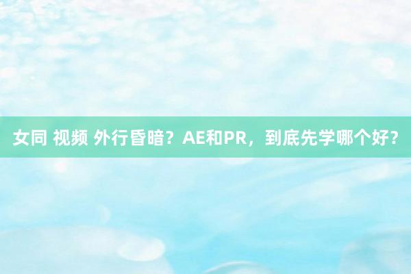 女同 视频 外行昏暗？AE和PR，到底先学哪个好？