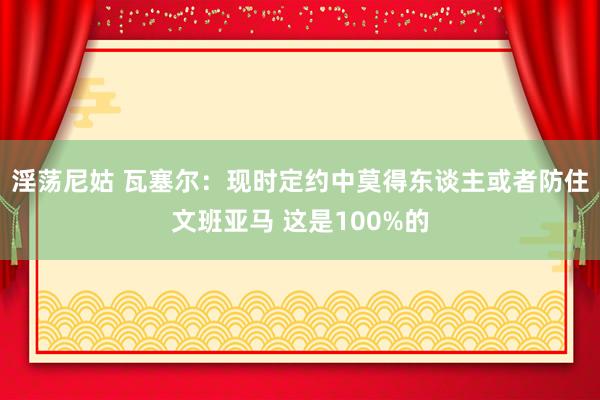 淫荡尼姑 瓦塞尔：现时定约中莫得东谈主或者防住文班亚马 这是100%的