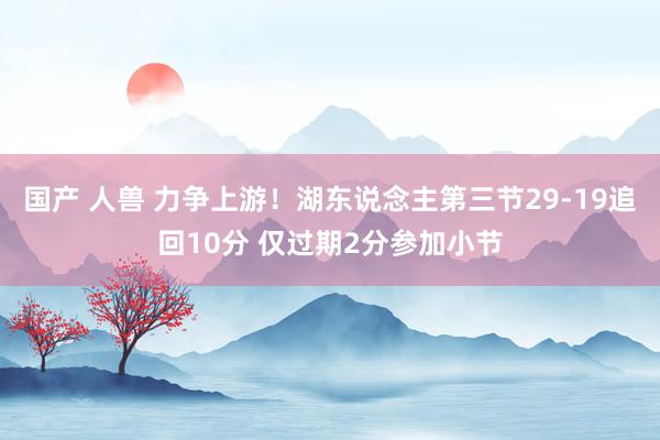 国产 人兽 力争上游！湖东说念主第三节29-19追回10分 仅过期2分参加小节