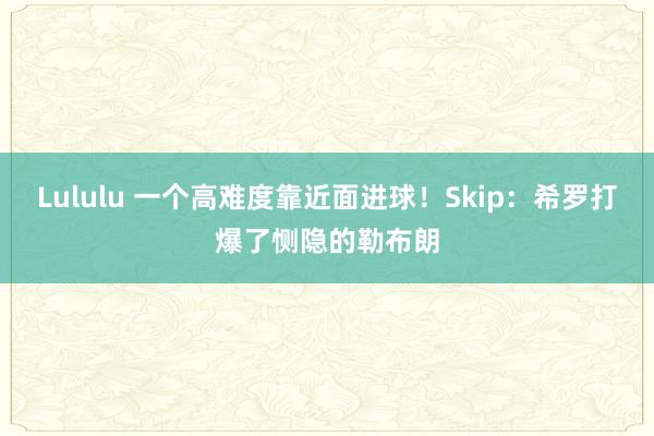 Lululu 一个高难度靠近面进球！Skip：希罗打爆了恻隐的勒布朗