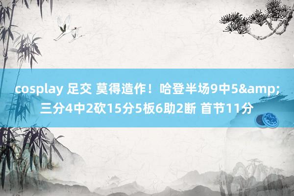 cosplay 足交 莫得造作！哈登半场9中5&三分4中2砍15分5板6助2断 首节11分