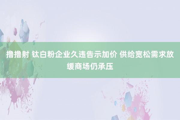 撸撸射 钛白粉企业久违告示加价 供给宽松需求放缓商场仍承压