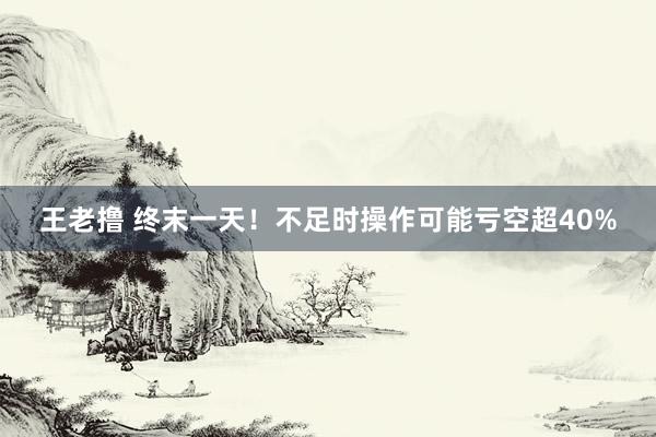 王老撸 终末一天！不足时操作可能亏空超40%