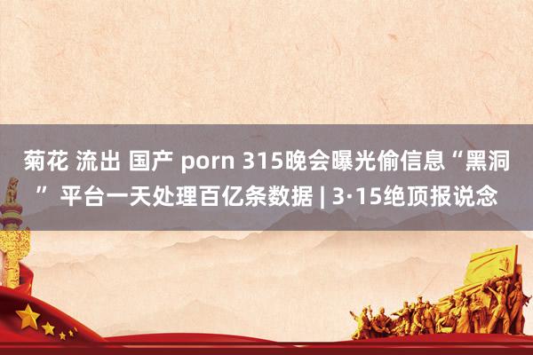 菊花 流出 国产 porn 315晚会曝光偷信息“黑洞” 平台一天处理百亿条数据 | 3·15绝顶报说念