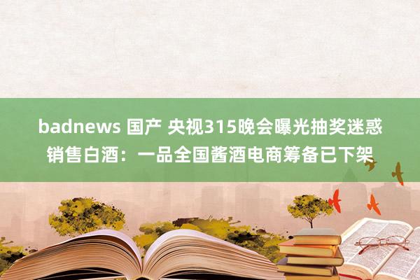 badnews 国产 央视315晚会曝光抽奖迷惑销售白酒：一品全国酱酒电商筹备已下架