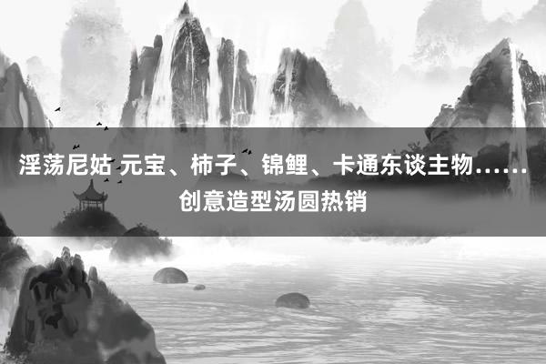 淫荡尼姑 元宝、柿子、锦鲤、卡通东谈主物……创意造型汤圆热销