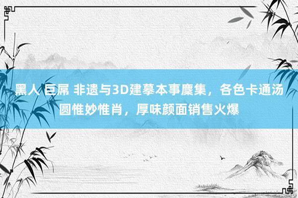 黑人 巨屌 非遗与3D建摹本事麇集，各色卡通汤圆惟妙惟肖，厚味颜面销售火爆