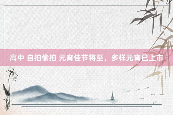 高中 自拍偷拍 元宵佳节将至，多样元宵已上市