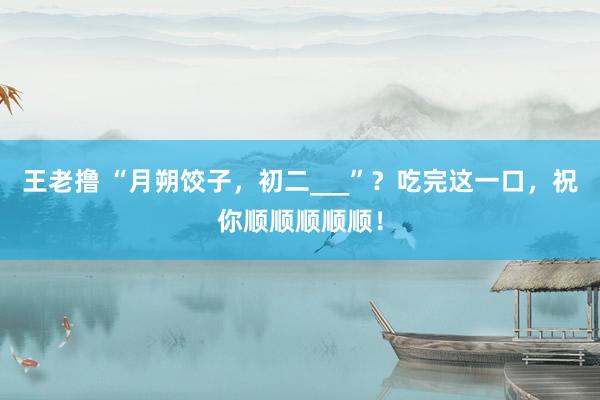 王老撸 “月朔饺子，初二___”？吃完这一口，祝你顺顺顺顺顺！