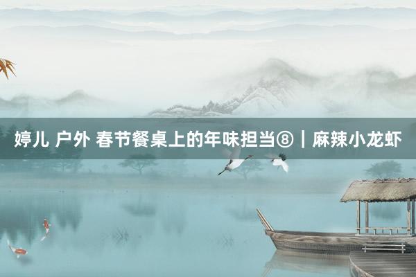 婷儿 户外 春节餐桌上的年味担当⑧｜麻辣小龙虾