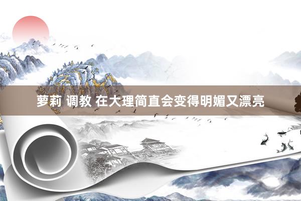 萝莉 调教 在大理简直会变得明媚又漂亮