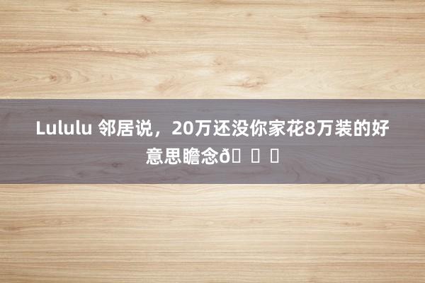Lululu 邻居说，20万还没你家花8万装的好意思瞻念😍