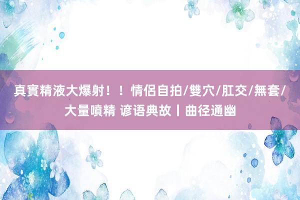 真實精液大爆射！！情侶自拍/雙穴/肛交/無套/大量噴精 谚语典故丨曲径通幽