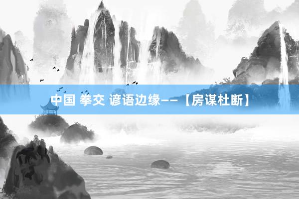 中国 拳交 谚语边缘——【房谋杜断】