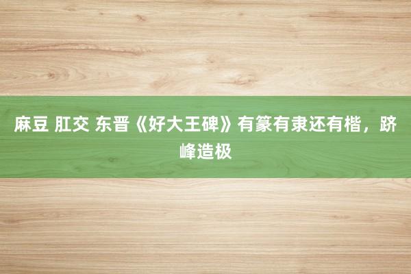 麻豆 肛交 东晋《好大王碑》有篆有隶还有楷，跻峰造极