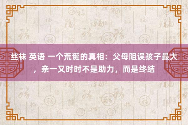 丝袜 英语 一个荒诞的真相：父母阻误孩子最大，亲一又时时不是助力，而是终结