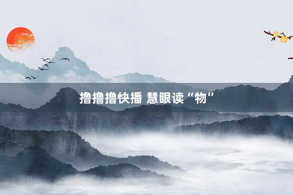 撸撸撸快播 慧眼读“物”