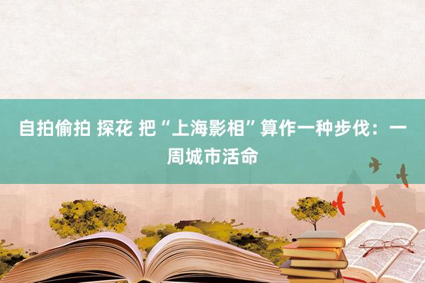 自拍偷拍 探花 把“上海影相”算作一种步伐：一周城市活命