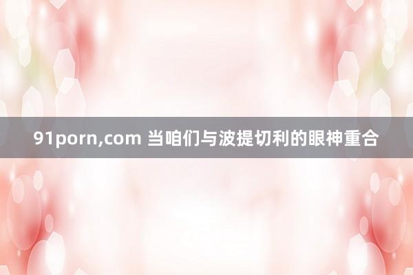 91porn，com 当咱们与波提切利的眼神重合
