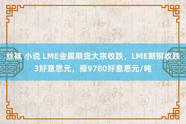 丝袜 小说 LME金属期货大宗收跌，LME期铜收跌3好意思元，报9780好意思元/吨