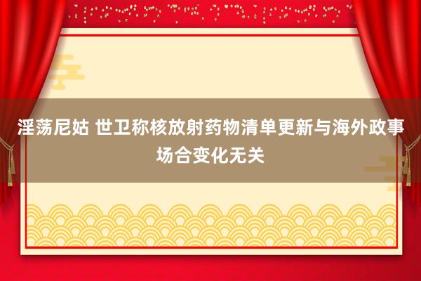 淫荡尼姑 世卫称核放射药物清单更新与海外政事场合变化无关