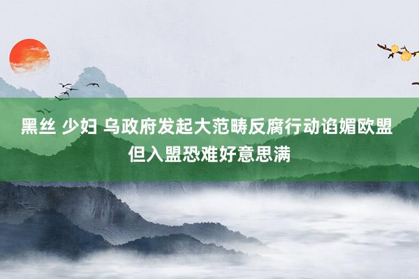 黑丝 少妇 乌政府发起大范畴反腐行动谄媚欧盟 但入盟恐难好意思满